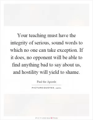 Your teaching must have the integrity of serious, sound words to which no one can take exception. If it does, no opponent will be able to find anything bad to say about us, and hostility will yield to shame Picture Quote #1