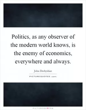 Politics, as any observer of the modern world knows, is the enemy of economics, everywhere and always Picture Quote #1