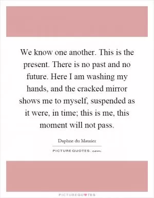We know one another. This is the present. There is no past and no future. Here I am washing my hands, and the cracked mirror shows me to myself, suspended as it were, in time; this is me, this moment will not pass Picture Quote #1