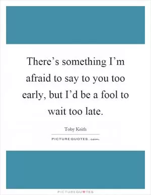 There’s something I’m afraid to say to you too early, but I’d be a fool to wait too late Picture Quote #1