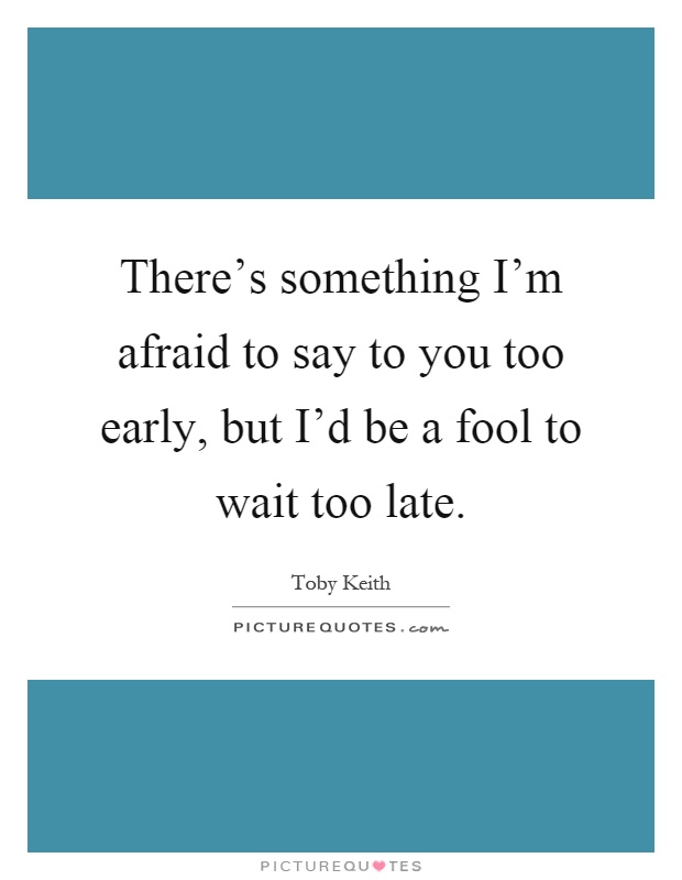 There's something I'm afraid to say to you too early, but I'd be a fool to wait too late Picture Quote #1