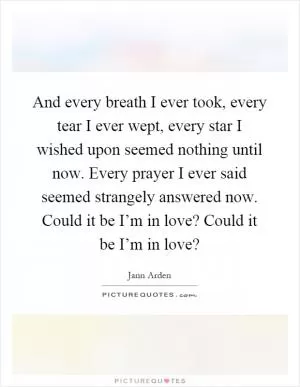 And every breath I ever took, every tear I ever wept, every star I wished upon seemed nothing until now. Every prayer I ever said seemed strangely answered now. Could it be I’m in love? Could it be I’m in love? Picture Quote #1