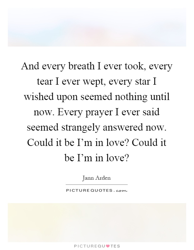 And every breath I ever took, every tear I ever wept, every star I wished upon seemed nothing until now. Every prayer I ever said seemed strangely answered now. Could it be I'm in love? Could it be I'm in love? Picture Quote #1
