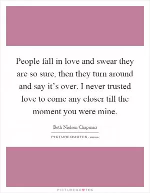 People fall in love and swear they are so sure, then they turn around and say it’s over. I never trusted love to come any closer till the moment you were mine Picture Quote #1