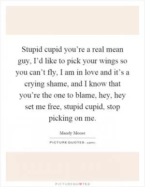 Stupid cupid you’re a real mean guy, I’d like to pick your wings so you can’t fly, I am in love and it’s a crying shame, and I know that you’re the one to blame, hey, hey set me free, stupid cupid, stop picking on me Picture Quote #1
