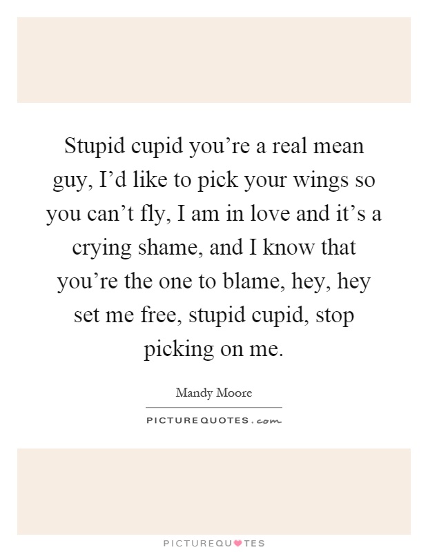 Stupid cupid you're a real mean guy, I'd like to pick your wings so you can't fly, I am in love and it's a crying shame, and I know that you're the one to blame, hey, hey set me free, stupid cupid, stop picking on me Picture Quote #1