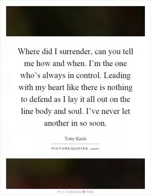 Where did I surrender, can you tell me how and when. I’m the one who’s always in control. Leading with my heart like there is nothing to defend as I lay it all out on the line body and soul. I’ve never let another in so soon Picture Quote #1