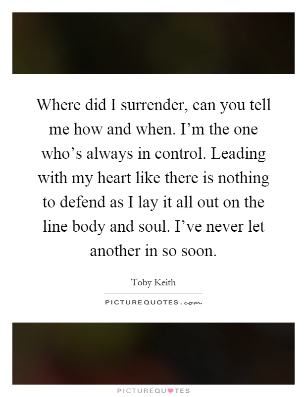 Where did I surrender, can you tell me how and when. I'm the one who's always in control. Leading with my heart like there is nothing to defend as I lay it all out on the line body and soul. I've never let another in so soon Picture Quote #1