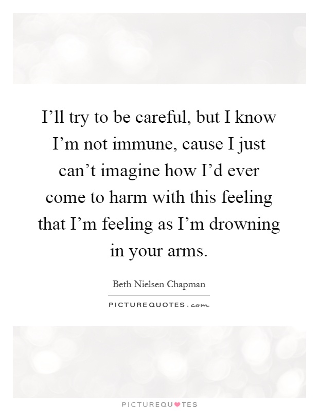 I'll try to be careful, but I know I'm not immune, cause I just can't imagine how I'd ever come to harm with this feeling that I'm feeling as I'm drowning in your arms Picture Quote #1