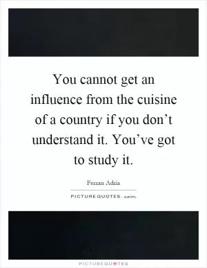 You cannot get an influence from the cuisine of a country if you don’t understand it. You’ve got to study it Picture Quote #1