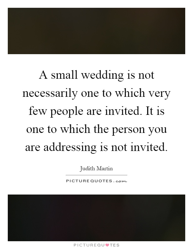 A small wedding is not necessarily one to which very few people are invited. It is one to which the person you are addressing is not invited Picture Quote #1