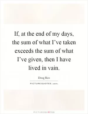 If, at the end of my days, the sum of what I’ve taken exceeds the sum of what I’ve given, then I have lived in vain Picture Quote #1