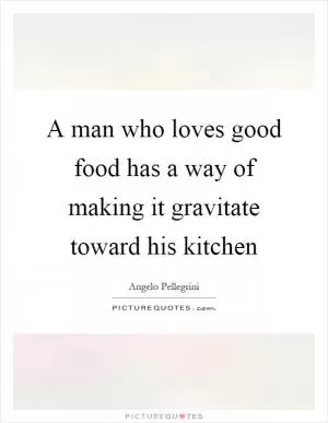 A man who loves good food has a way of making it gravitate toward his kitchen Picture Quote #1