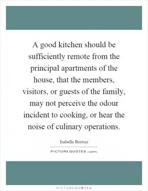 A good kitchen should be sufficiently remote from the principal apartments of the house, that the members, visitors, or guests of the family, may not perceive the odour incident to cooking, or hear the noise of culinary operations Picture Quote #1