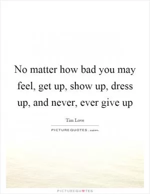No matter how bad you may feel, get up, show up, dress up, and never, ever give up Picture Quote #1