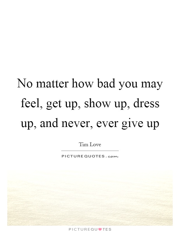 No matter how bad you may feel, get up, show up, dress up, and never, ever give up Picture Quote #1