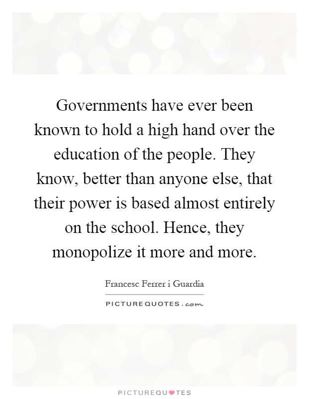 Governments have ever been known to hold a high hand over the education of the people. They know, better than anyone else, that their power is based almost entirely on the school. Hence, they monopolize it more and more Picture Quote #1