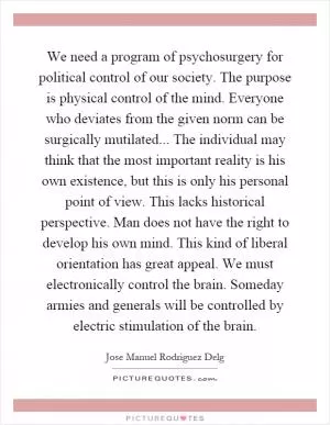 We need a program of psychosurgery for political control of our society. The purpose is physical control of the mind. Everyone who deviates from the given norm can be surgically mutilated... The individual may think that the most important reality is his own existence, but this is only his personal point of view. This lacks historical perspective. Man does not have the right to develop his own mind. This kind of liberal orientation has great appeal. We must electronically control the brain. Someday armies and generals will be controlled by electric stimulation of the brain Picture Quote #1