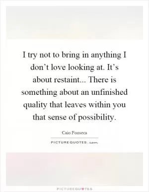 I try not to bring in anything I don’t love looking at. It’s about restaint... There is something about an unfinished quality that leaves within you that sense of possibility Picture Quote #1