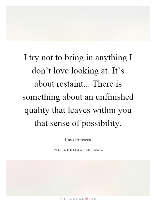 I try not to bring in anything I don't love looking at. It's about restaint... There is something about an unfinished quality that leaves within you that sense of possibility Picture Quote #1