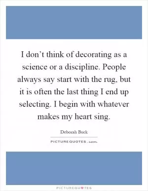 I don’t think of decorating as a science or a discipline. People always say start with the rug, but it is often the last thing I end up selecting. I begin with whatever makes my heart sing Picture Quote #1