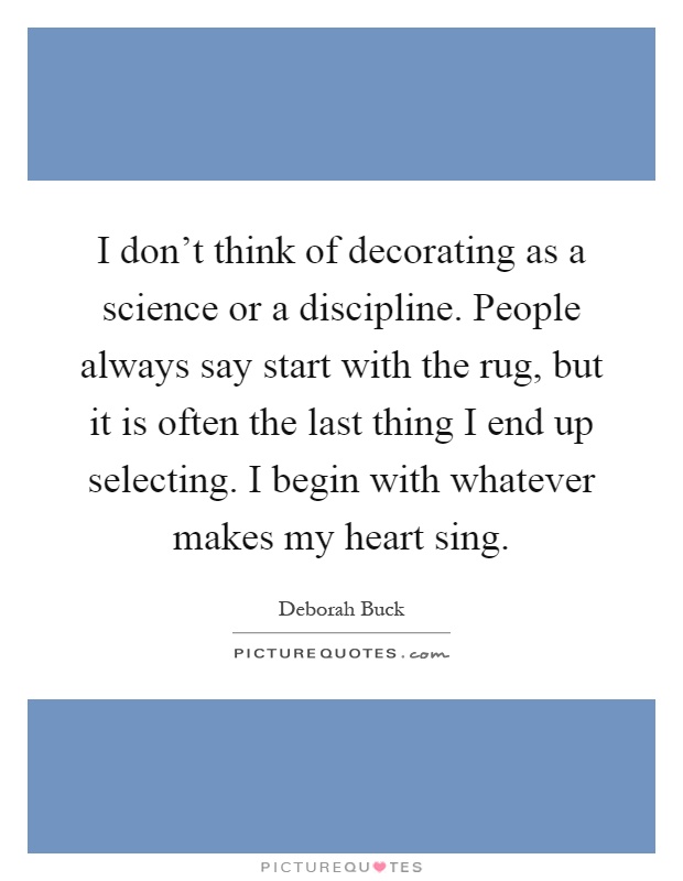I don't think of decorating as a science or a discipline. People always say start with the rug, but it is often the last thing I end up selecting. I begin with whatever makes my heart sing Picture Quote #1