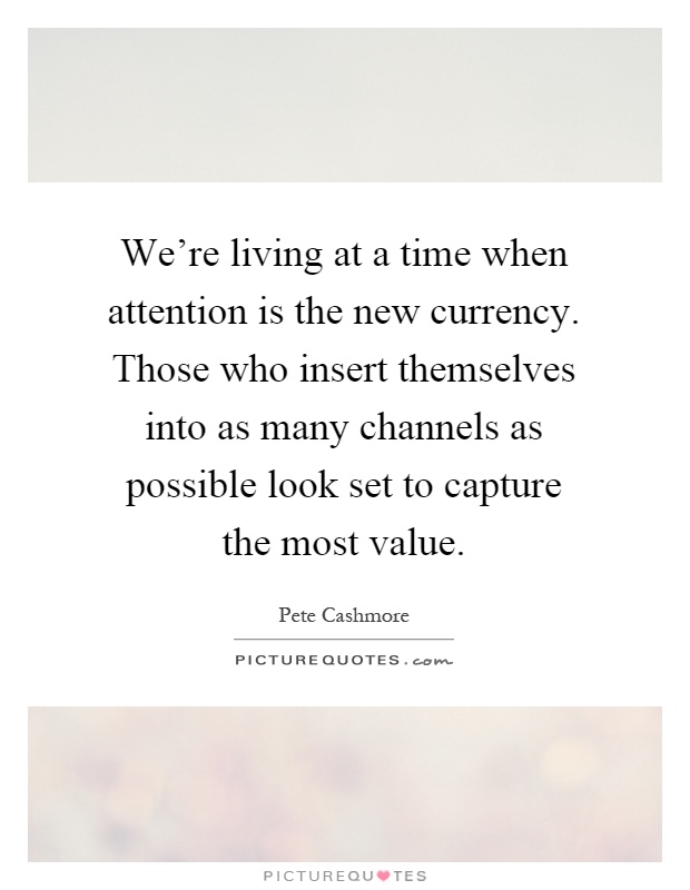 We're living at a time when attention is the new currency. Those who insert themselves into as many channels as possible look set to capture the most value Picture Quote #1