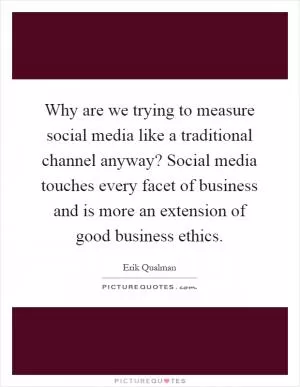 Why are we trying to measure social media like a traditional channel anyway? Social media touches every facet of business and is more an extension of good business ethics Picture Quote #1