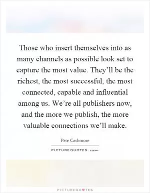 Those who insert themselves into as many channels as possible look set to capture the most value. They’ll be the richest, the most successful, the most connected, capable and influential among us. We’re all publishers now, and the more we publish, the more valuable connections we’ll make Picture Quote #1