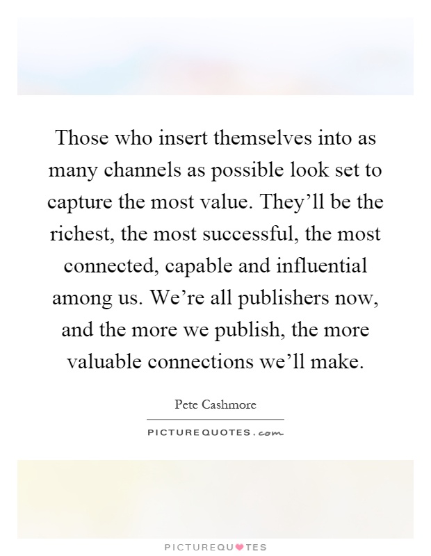 Those who insert themselves into as many channels as possible look set to capture the most value. They'll be the richest, the most successful, the most connected, capable and influential among us. We're all publishers now, and the more we publish, the more valuable connections we'll make Picture Quote #1