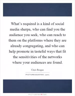 What’s required is a kind of social media sherpa, who can find you the audience you seek, who can reach to them on the platforms where they are already congregating, and who can help promote in tasteful ways that fit the sensitivities of the networks where your audiences are found Picture Quote #1