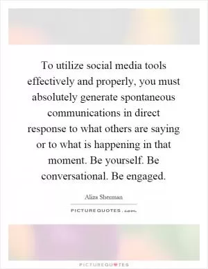To utilize social media tools effectively and properly, you must absolutely generate spontaneous communications in direct response to what others are saying or to what is happening in that moment. Be yourself. Be conversational. Be engaged Picture Quote #1