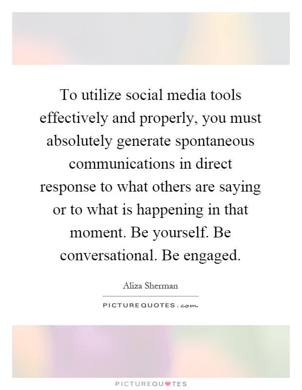 To utilize social media tools effectively and properly, you must absolutely generate spontaneous communications in direct response to what others are saying or to what is happening in that moment. Be yourself. Be conversational. Be engaged Picture Quote #1