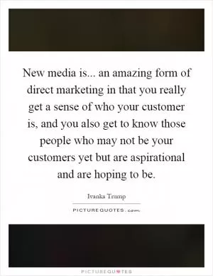 New media is... an amazing form of direct marketing in that you really get a sense of who your customer is, and you also get to know those people who may not be your customers yet but are aspirational and are hoping to be Picture Quote #1