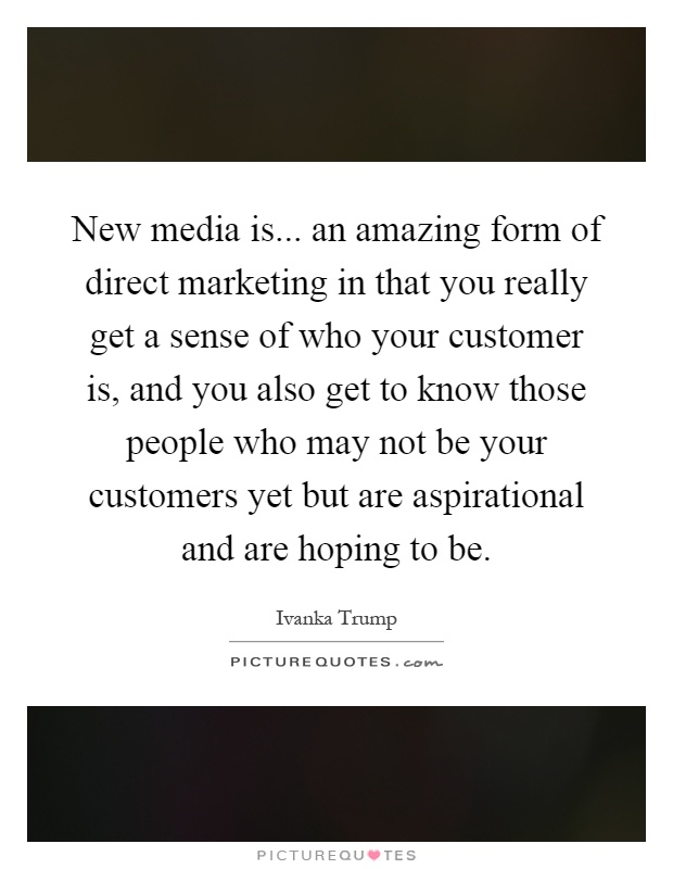 New media is... an amazing form of direct marketing in that you really get a sense of who your customer is, and you also get to know those people who may not be your customers yet but are aspirational and are hoping to be Picture Quote #1