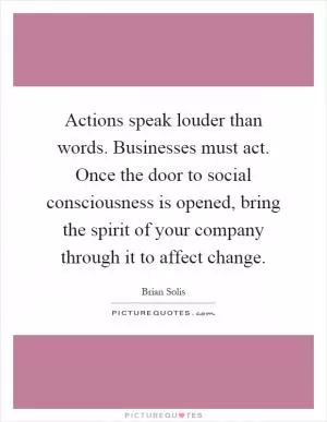 Actions speak louder than words. Businesses must act. Once the door to social consciousness is opened, bring the spirit of your company through it to affect change Picture Quote #1