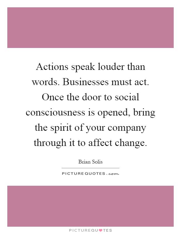 Actions speak louder than words. Businesses must act. Once the door to social consciousness is opened, bring the spirit of your company through it to affect change Picture Quote #1