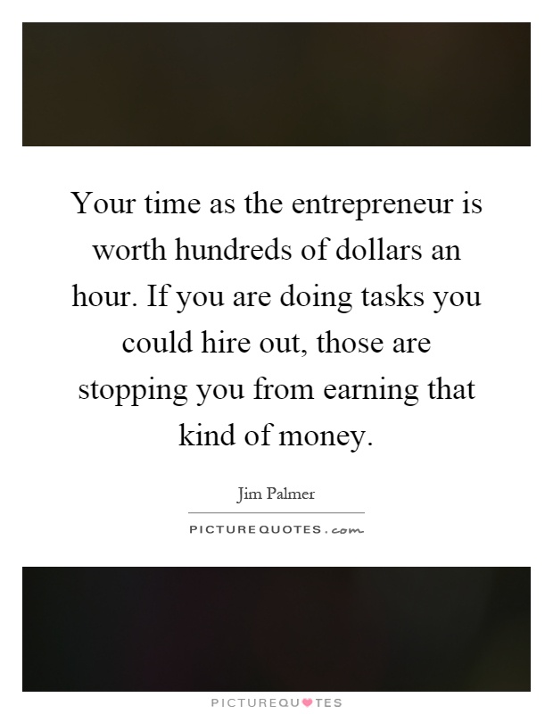 Your time as the entrepreneur is worth hundreds of dollars an hour. If you are doing tasks you could hire out, those are stopping you from earning that kind of money Picture Quote #1