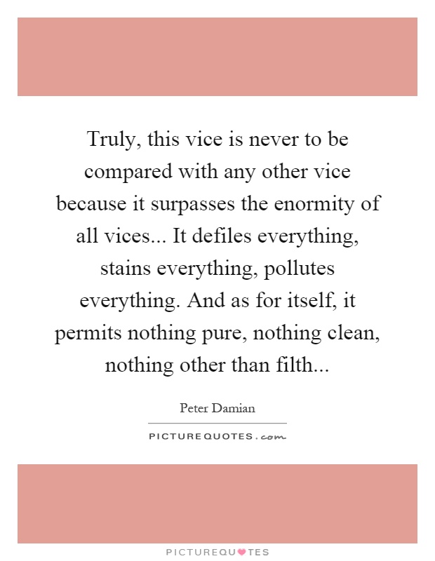 Truly, this vice is never to be compared with any other vice because it surpasses the enormity of all vices... It defiles everything, stains everything, pollutes everything. And as for itself, it permits nothing pure, nothing clean, nothing other than filth Picture Quote #1
