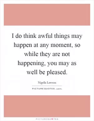 I do think awful things may happen at any moment, so while they are not happening, you may as well be pleased Picture Quote #1