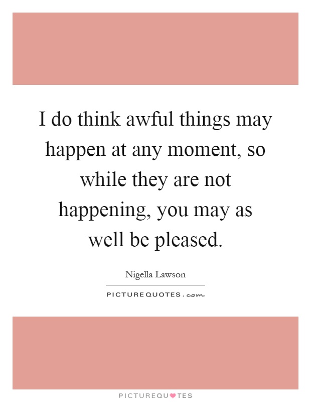 I do think awful things may happen at any moment, so while they are not happening, you may as well be pleased Picture Quote #1