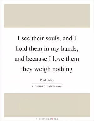 I see their souls, and I hold them in my hands, and because I love them they weigh nothing Picture Quote #1