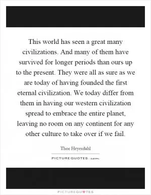 This world has seen a great many civilizations. And many of them have survived for longer periods than ours up to the present. They were all as sure as we are today of having founded the first eternal civilization. We today differ from them in having our western civilization spread to embrace the entire planet, leaving no room on any continent for any other culture to take over if we fail Picture Quote #1
