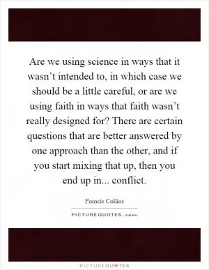 Are we using science in ways that it wasn’t intended to, in which case we should be a little careful, or are we using faith in ways that faith wasn’t really designed for? There are certain questions that are better answered by one approach than the other, and if you start mixing that up, then you end up in... conflict Picture Quote #1