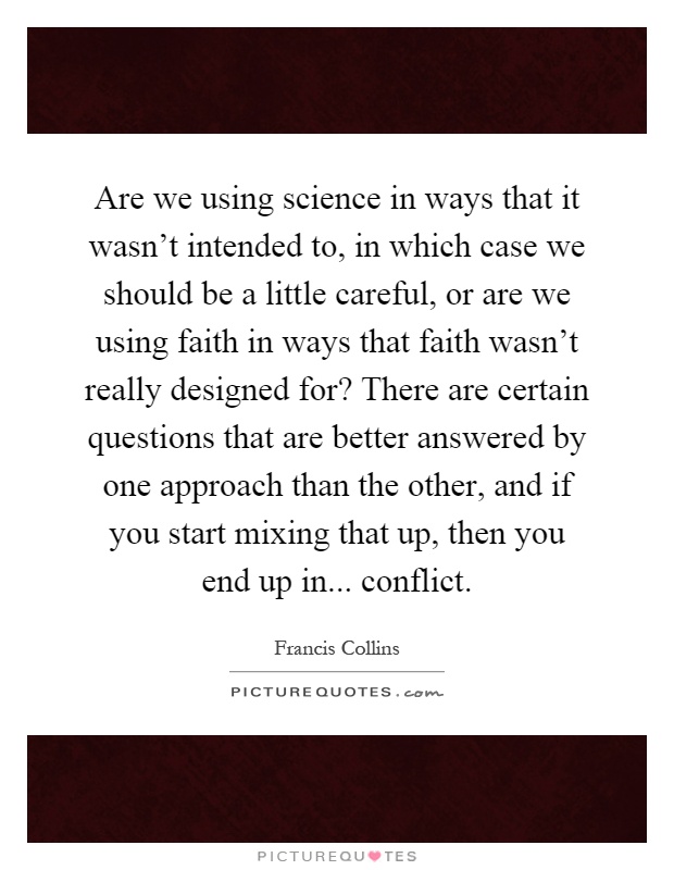 Are we using science in ways that it wasn't intended to, in which case we should be a little careful, or are we using faith in ways that faith wasn't really designed for? There are certain questions that are better answered by one approach than the other, and if you start mixing that up, then you end up in... conflict Picture Quote #1