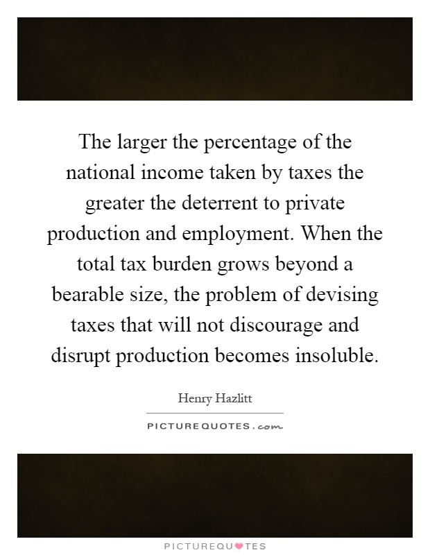 The larger the percentage of the national income taken by taxes the greater the deterrent to private production and employment. When the total tax burden grows beyond a bearable size, the problem of devising taxes that will not discourage and disrupt production becomes insoluble Picture Quote #1