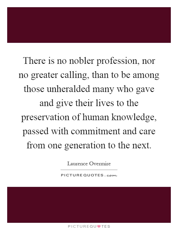 There is no nobler profession, nor no greater calling, than to be among those unheralded many who gave and give their lives to the preservation of human knowledge, passed with commitment and care from one generation to the next Picture Quote #1