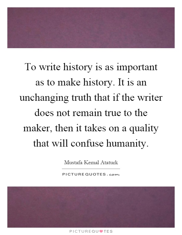 To write history is as important as to make history. It is an unchanging truth that if the writer does not remain true to the maker, then it takes on a quality that will confuse humanity Picture Quote #1