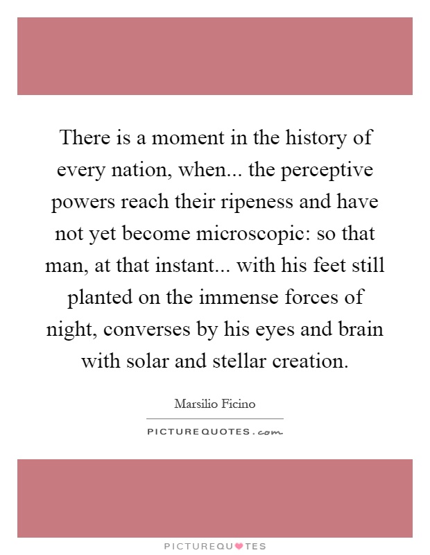 There is a moment in the history of every nation, when... the perceptive powers reach their ripeness and have not yet become microscopic: so that man, at that instant... with his feet still planted on the immense forces of night, converses by his eyes and brain with solar and stellar creation Picture Quote #1