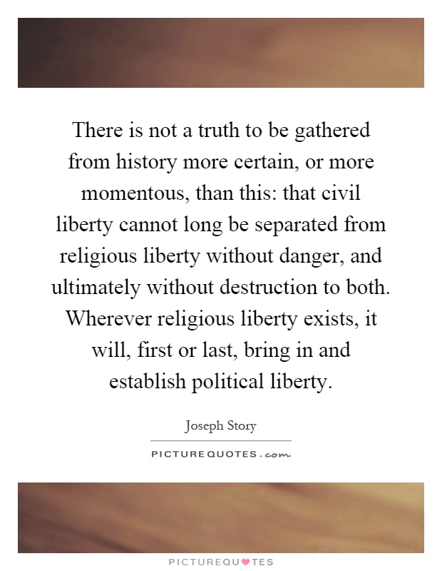 There is not a truth to be gathered from history more certain, or more momentous, than this: that civil liberty cannot long be separated from religious liberty without danger, and ultimately without destruction to both. Wherever religious liberty exists, it will, first or last, bring in and establish political liberty Picture Quote #1